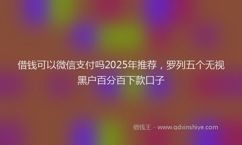 借钱可以微信支付吗2025年推荐，罗列五个无视黑户百分百下款口子