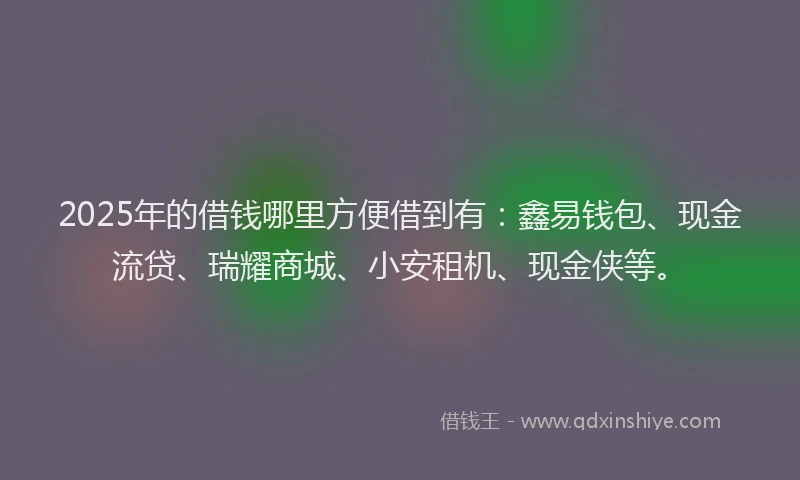 2025年的借钱哪里方便借到有：鑫易钱包、现金流贷、瑞耀商城、小安租机、现金侠等。