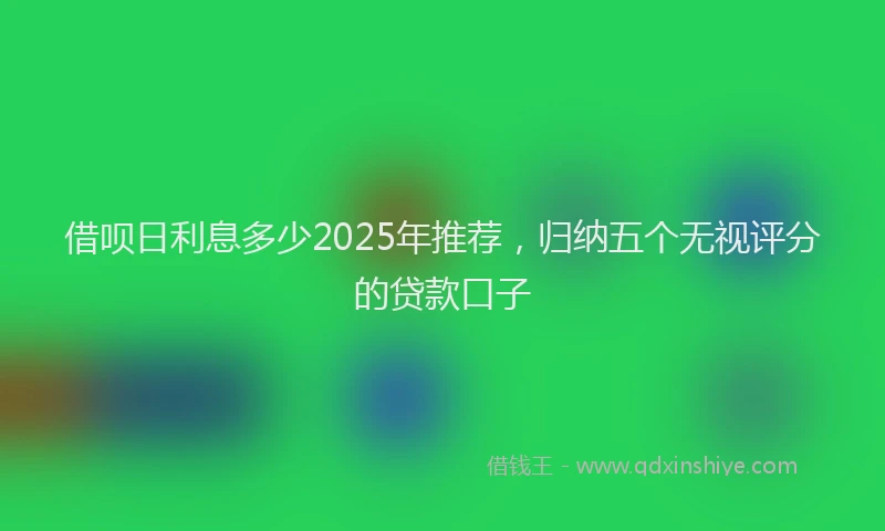借呗日利息多少2025年推荐，归纳五个无视评分的贷款口子