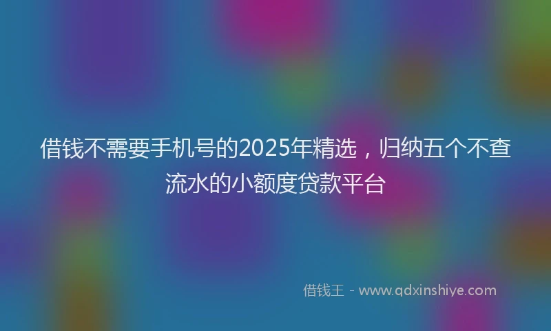 借钱不需要手机号的2025年精选，归纳五个不查流水的小额度贷款平台