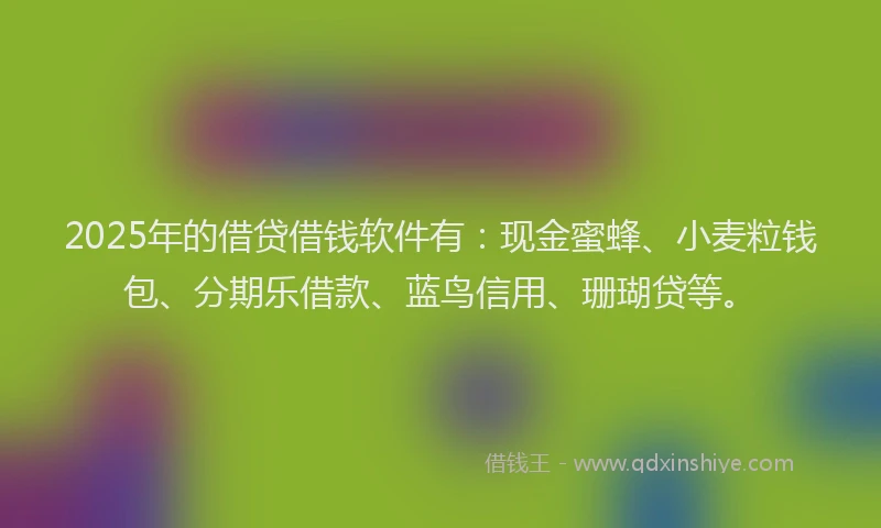 2025年的借贷借钱软件有:现金蜜蜂、小麦粒钱包、分期乐借款、蓝鸟信用、珊瑚贷等。