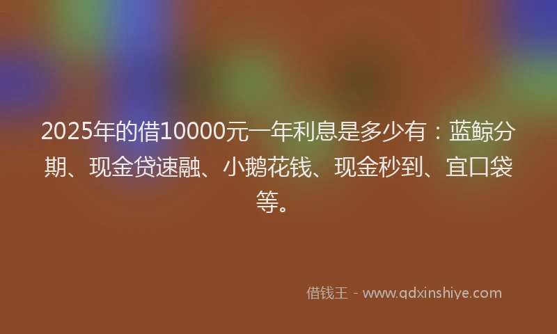 2025年的借10000元一年利息是多少有：蓝鲸分期、现金贷速融、小鹅花钱、现金秒到、宜口袋等。