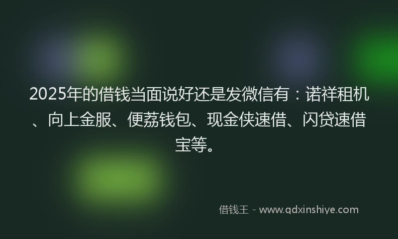 2025年的借钱当面说好还是发微信有：诺祥租机、向上金服、便荔钱包、现金侠速借、闪贷速借宝等。