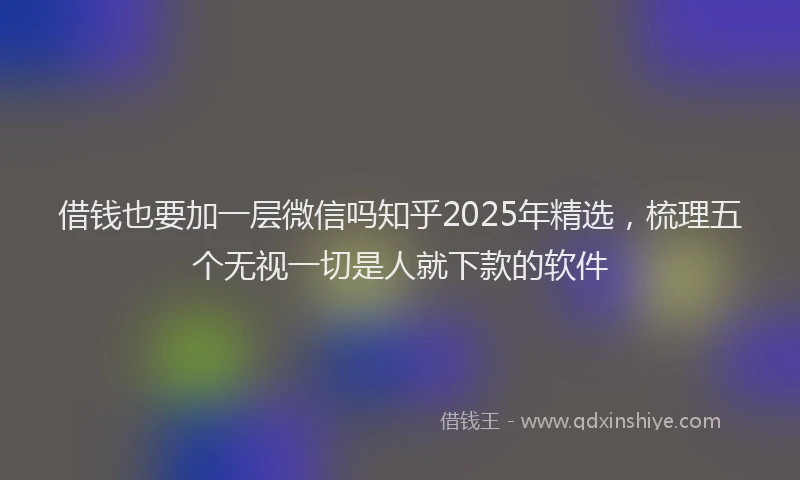 借钱也要加一层微信吗知乎2025年精选，梳理五个无视一切是人就下款的软件