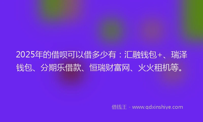 2025年的借呗可以借多少有：汇融钱包+、瑞泽钱包、分期乐借款、恒瑞财富网、火火租机等。