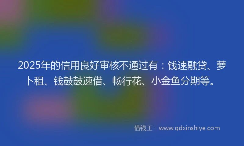2025年的信用良好审核不通过有：钱速融贷、萝卜租、钱鼓鼓速借、畅行花、小金鱼分期等。