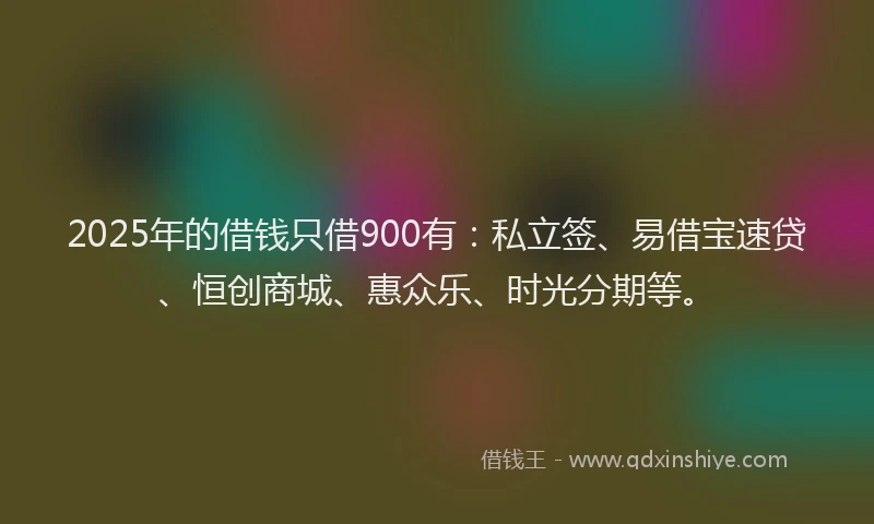 2025年的借钱只借900有：私立签、易借宝速贷、恒创商城、惠众乐、时光分期等。