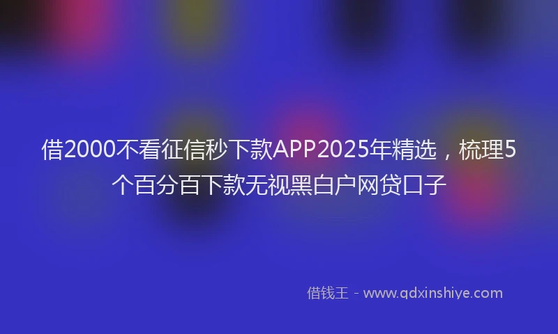 借2000不看征信秒下款APP2025年精选，梳理5个百分百下款无视黑白户网贷口子