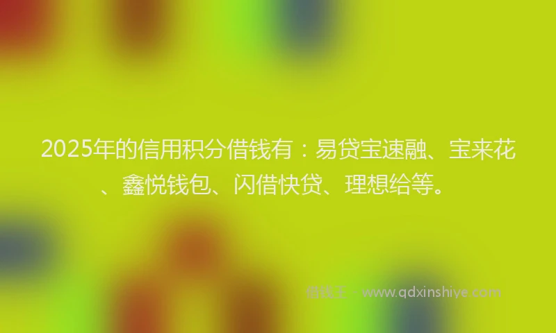 2025年的信用积分借钱有：易贷宝速融、宝来花、鑫悦钱包、闪借快贷、理想给等。