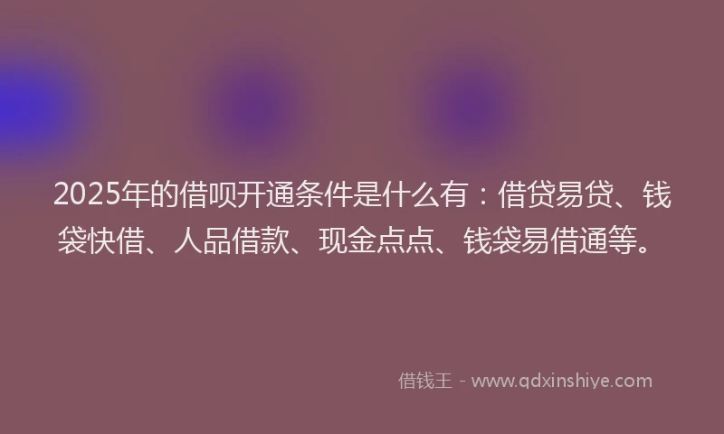 2025年的借呗开通条件是什么有：借贷易贷、钱袋快借、人品借款、现金点点、钱袋易借通等。