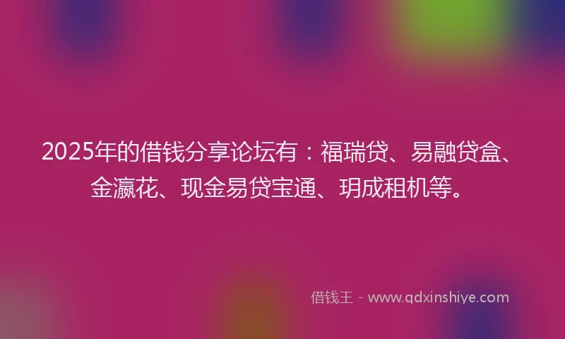 2025年的借钱分享论坛有：福瑞贷、易融贷盒、金瀛花、现金易贷宝通、玥成租机等。