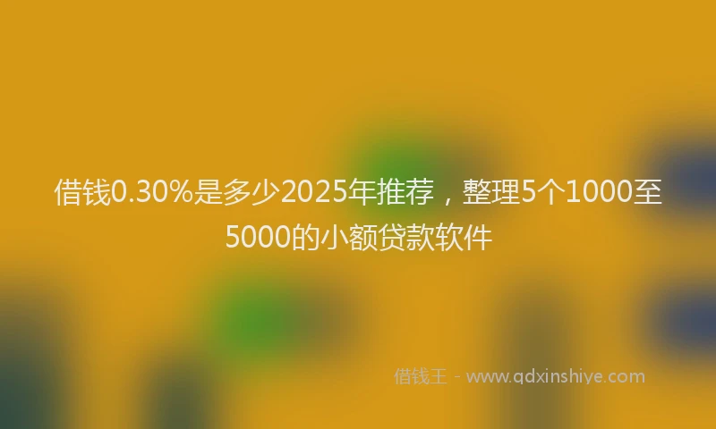 借钱0.30%是多少2025年推荐，整理5个1000至5000的小额贷款软件