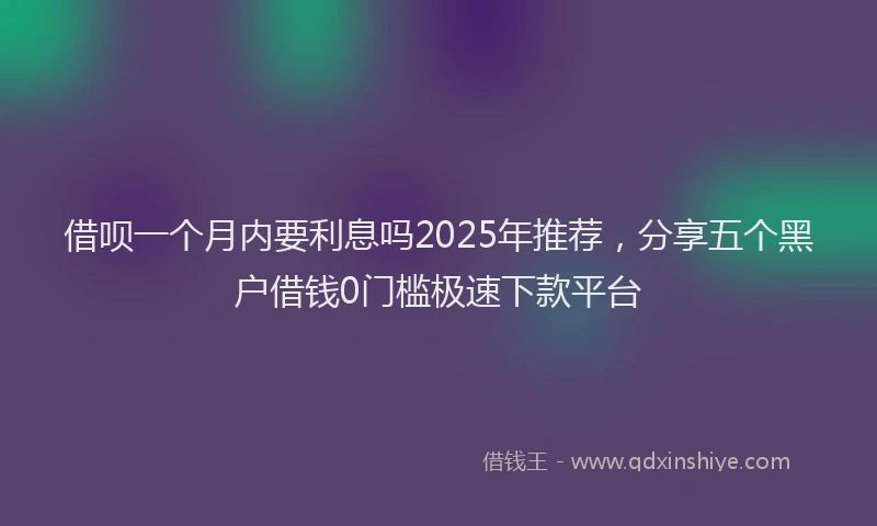 借呗一个月内要利息吗2025年推荐，分享五个黑户借钱0门槛极速下款平台