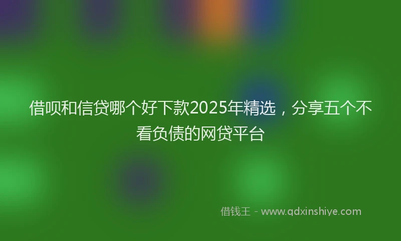 借呗和信贷哪个好下款2025年精选，分享五个不看负债的网贷平台