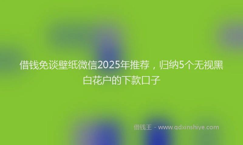 借钱免谈壁纸微信2025年推荐，归纳5个无视黑白花户的下款口子