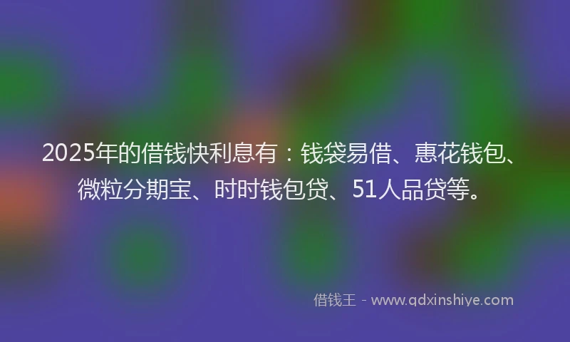 2025年的借钱快利息有：钱袋易借、惠花钱包、微粒分期宝、时时钱包贷、51人品贷等。