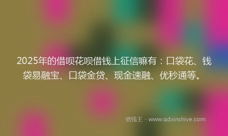 2025年的借呗花呗借钱上征信嘛有：口袋花、钱袋易融宝、口袋金贷、现金速融、优秒通等。