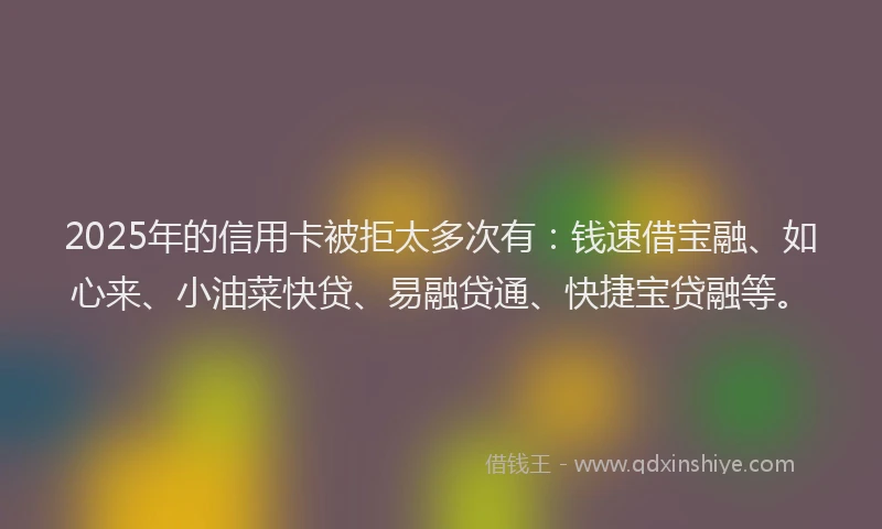2025年的信用卡被拒太多次有:钱速借宝融、如心来、小油菜快贷、易融贷通、快捷宝贷融等。
