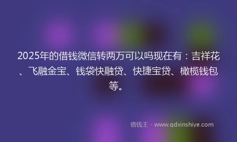 2025年的借钱微信转两万可以吗现在有：吉祥花、飞融金宝、钱袋快融贷、快捷宝贷、橄榄钱包等。