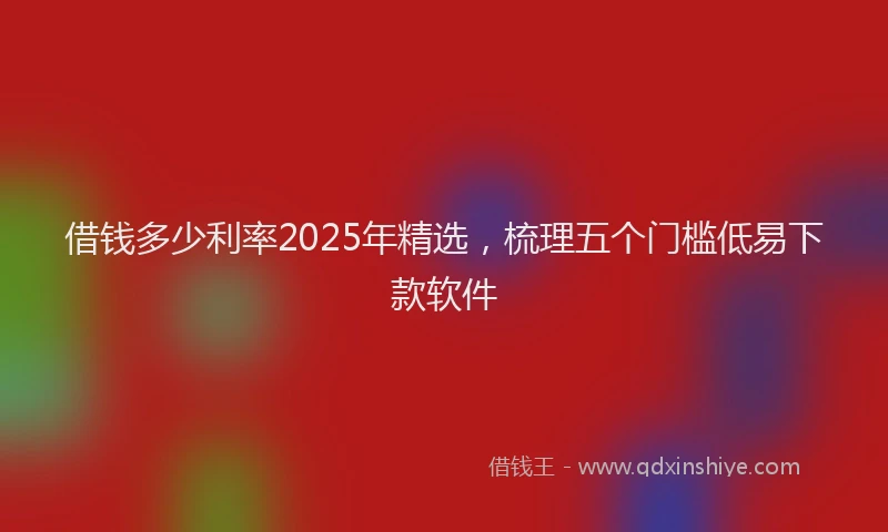 借钱多少利率2025年精选，梳理五个门槛低易下款软件