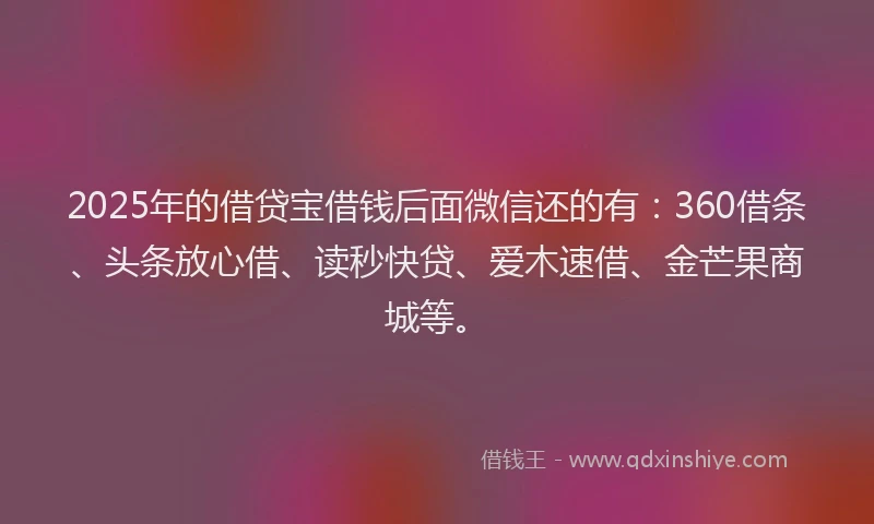 2025年的借贷宝借钱后面微信还的有：360借条、头条放心借、读秒快贷、爱木速借、金芒果商城等。