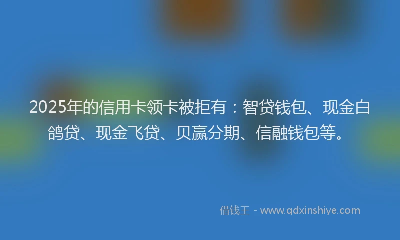 2025年的信用卡领卡被拒有：智贷钱包、现金白鸽贷、现金飞贷、贝赢分期、信融钱包等。
