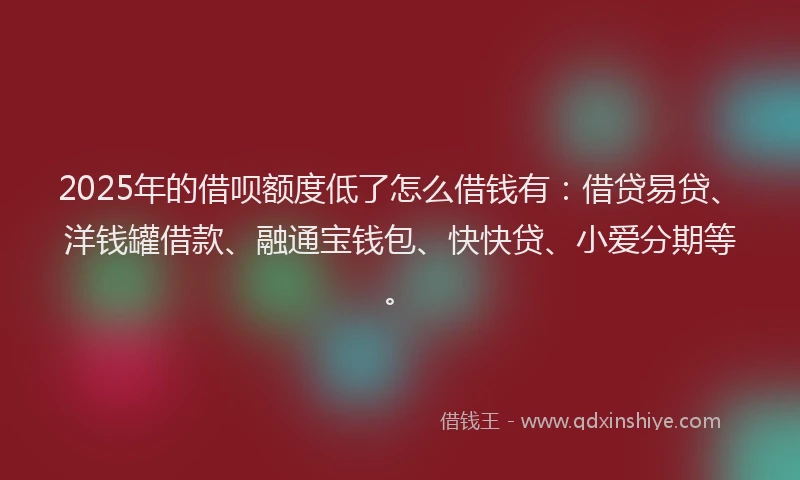 2025年的借呗额度低了怎么借钱有：借贷易贷、洋钱罐借款、融通宝钱包、快快贷、小爱分期等。