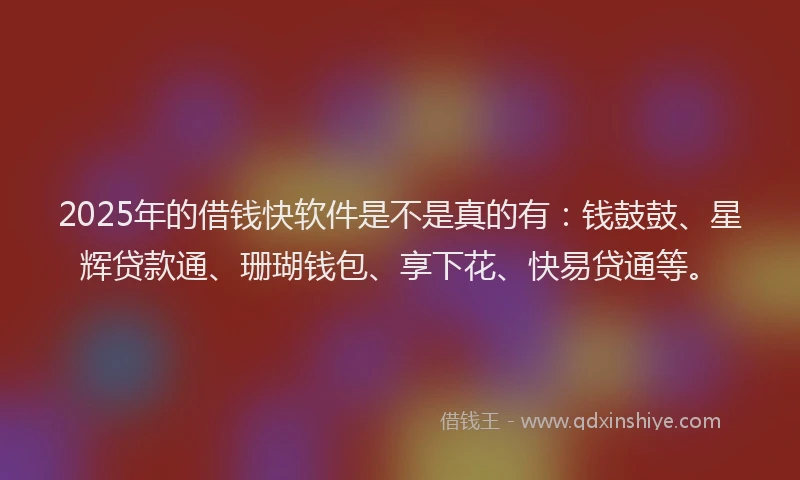 2025年的借钱快软件是不是真的有：钱鼓鼓、星辉贷款通、珊瑚钱包、享下花、快易贷通等。