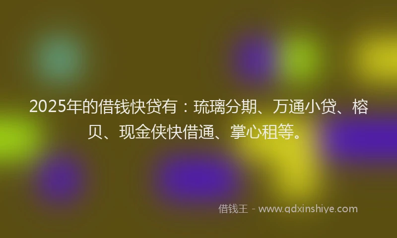 2025年的借钱快贷有：琉璃分期、万通小贷、榕贝、现金侠快借通、掌心租等。