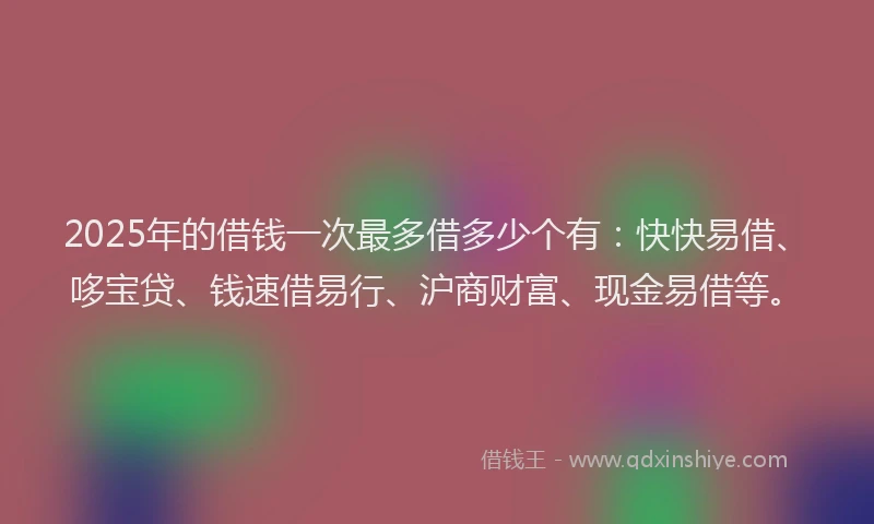 2025年的借钱一次最多借多少个有：快快易借、哆宝贷、钱速借易行、沪商财富、现金易借等。