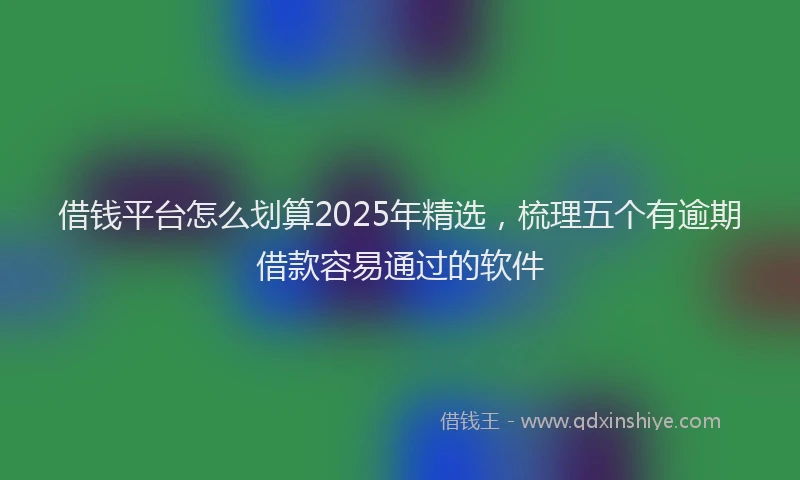 借钱平台怎么划算2025年精选，梳理五个有逾期借款容易通过的软件