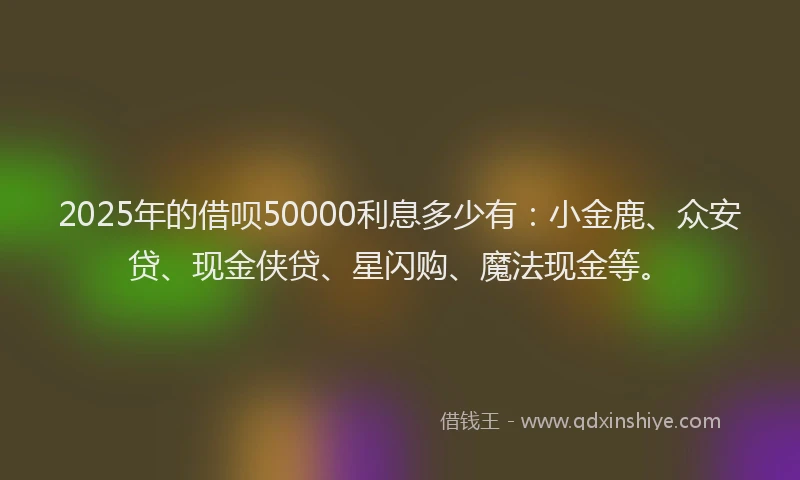 2025年的借呗50000利息多少有：小金鹿、众安贷、现金侠贷、星闪购、魔法现金等。