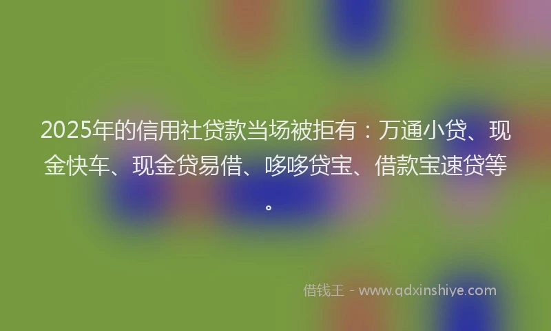 2025年的信用社贷款当场被拒有：万通小贷、现金快车、现金贷易借、哆哆贷宝、借款宝速贷等。