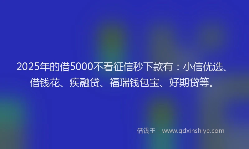 2025年的借5000不看征信秒下款有：小信优选、借钱花、疾融贷、福瑞钱包宝、好期贷等。