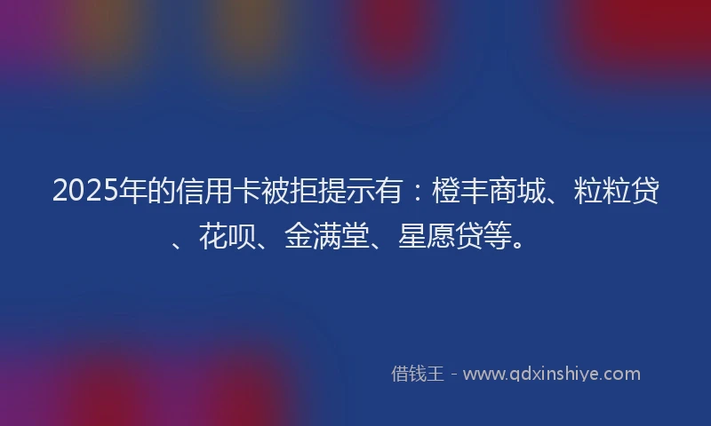 2025年的信用卡被拒提示有：橙丰商城、粒粒贷、花呗、金满堂、星愿贷等。