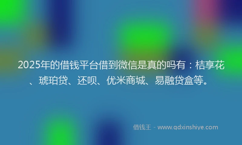 2025年的借钱平台借到微信是真的吗有：桔享花、琥珀贷、还呗、优米商城、易融贷盒等。