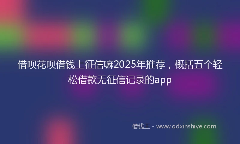 借呗花呗借钱上征信嘛2025年推荐，概括五个轻松借款无征信记录的app