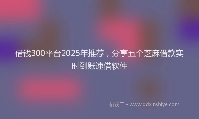 借钱300平台2025年推荐，分享五个芝麻借款实时到账速借软件