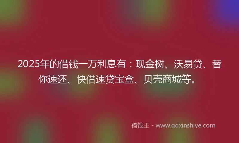 2025年的借钱一万利息有：现金树、沃易贷、替你速还、快借速贷宝盒、贝壳商城等。
