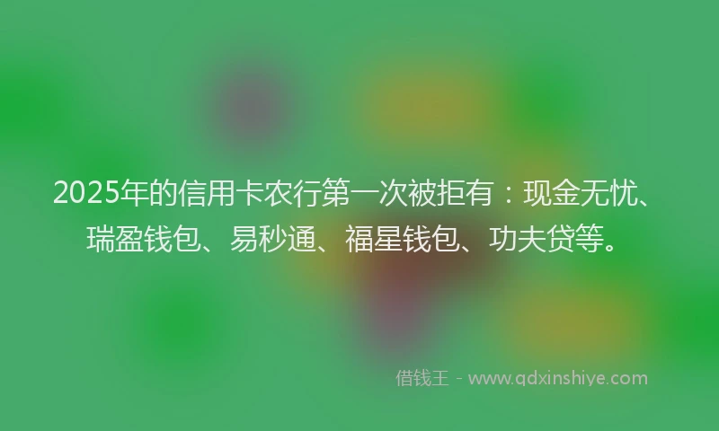 2025年的信用卡农行第一次被拒有：现金无忧、瑞盈钱包、易秒通、福星钱包、功夫贷等。
