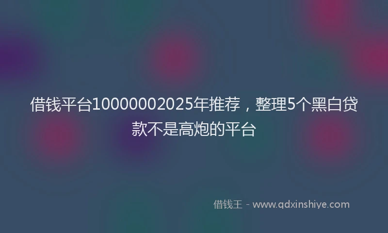 借钱平台10000002025年推荐，整理5个黑白贷款不是高炮的平台