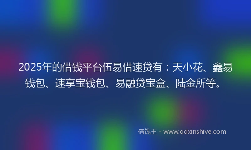 2025年的借钱平台伍易借速贷有：天小花、鑫易钱包、速享宝钱包、易融贷宝盒、陆金所等。