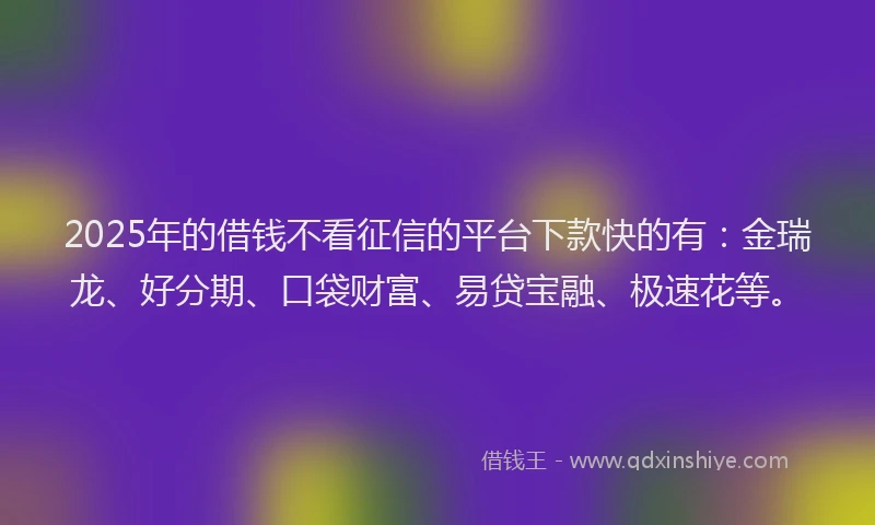 2025年的借钱不看征信的平台下款快的有：金瑞龙、好分期、口袋财富、易贷宝融、极速花等。