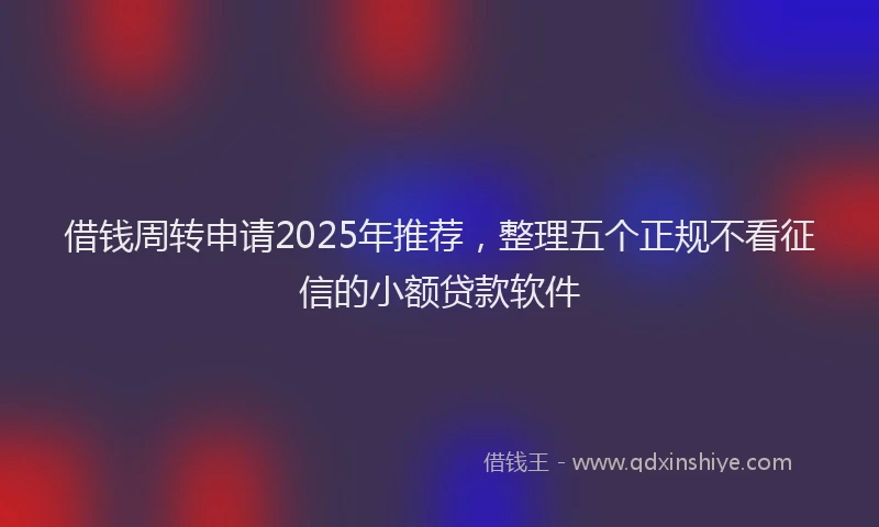 借钱周转申请2025年推荐，整理五个正规不看征信的小额贷款软件