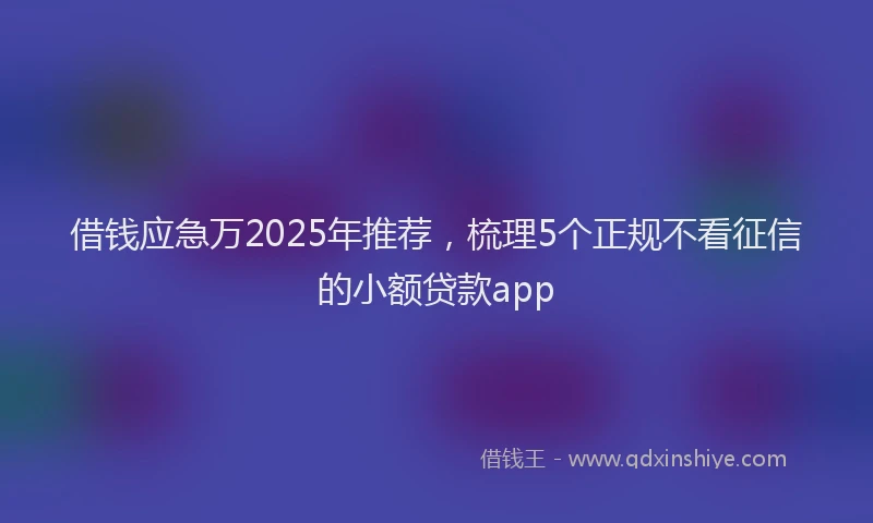 借钱应急万2025年推荐，梳理5个正规不看征信的小额贷款app