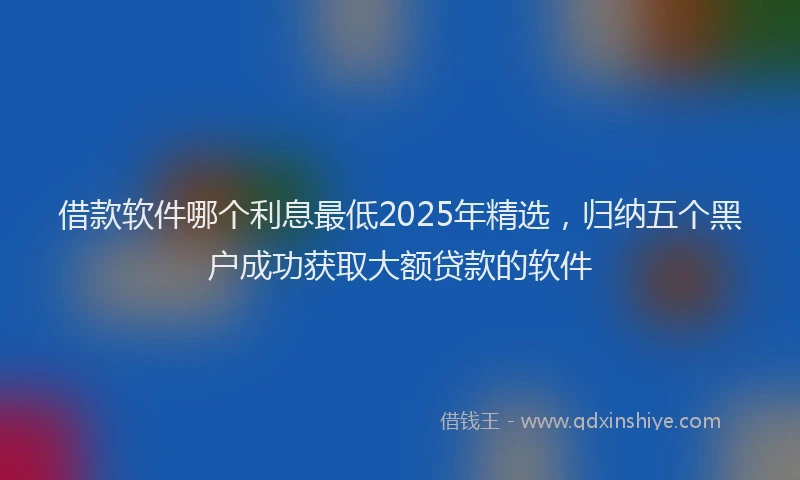 借款软件哪个利息最低2025年精选，归纳五个黑户成功获取大额贷款的软件