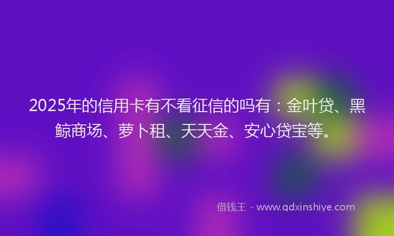 2025年的信用卡有不看征信的吗有：金叶贷、黑鲸商场、萝卜租、天天金、安心贷宝等。