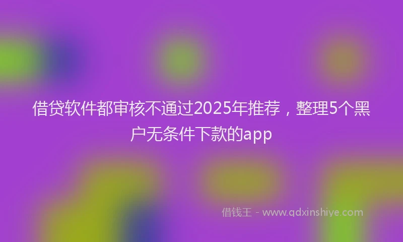 借贷软件都审核不通过2025年推荐，整理5个黑户无条件下款的app