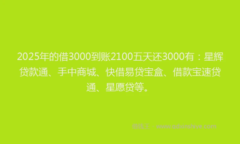 2025年的借3000到账2100五天还3000有：星辉贷款通、手中商城、快借易贷宝盒、借款宝速贷通、星愿贷等。