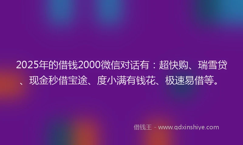 2025年的借钱2000微信对话有：超快购、瑞雪贷、现金秒借宝途、度小满有钱花、极速易借等。
